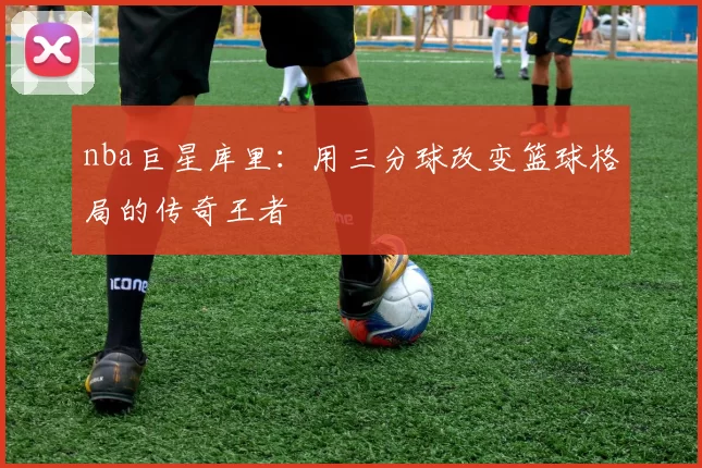 nba巨星库里：用三分球改变篮球格局的传奇王者
