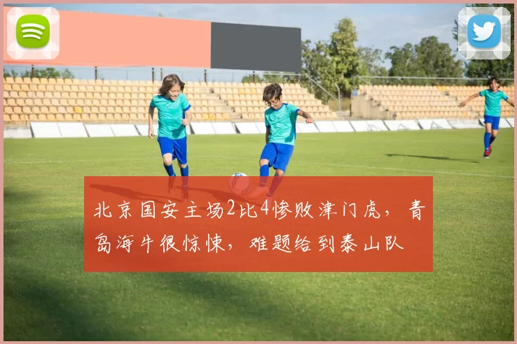 北京国安主场2比4惨败津门虎，青岛海牛很惊悚，难题给到泰山队