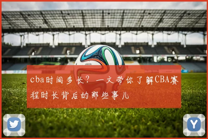 cba时间多长？一文带你了解CBA赛程时长背后的那些事儿