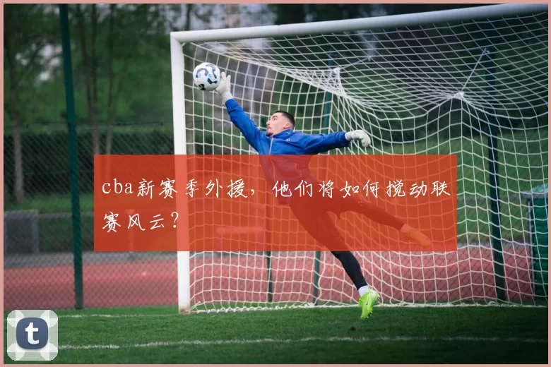 cba新赛季外援，他们将如何搅动联赛风云？