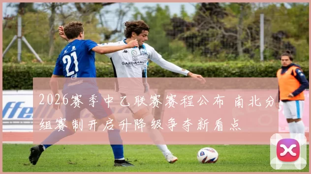2026赛季中乙联赛赛程公布 南北分组赛制开启升降级争夺新看点