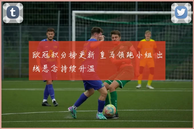 欧冠积分榜更新 皇马领跑小组 出线悬念持续升温