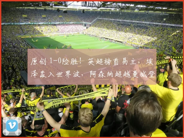 原创 1-0险胜！英超榜首易主，埃泽轰入世界波，阿森纳超越曼城登顶