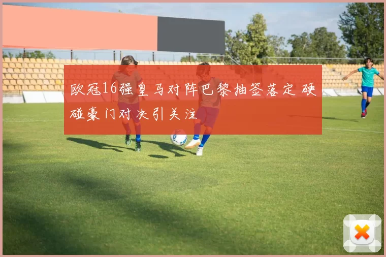 欧冠16强皇马对阵巴黎抽签落定 硬碰豪门对决引关注