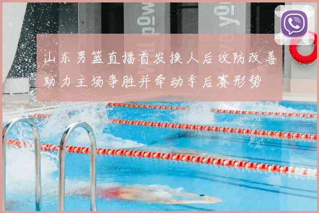 山东男篮直播首发换人后攻防改善助力主场争胜并牵动季后赛形势