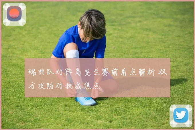 瑞典队对阵乌克兰赛前看点解析 双方攻防对抗成焦点