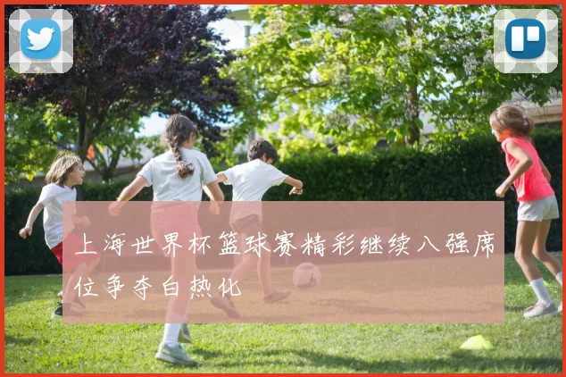 上海世界杯篮球赛精彩继续八强席位争夺白热化