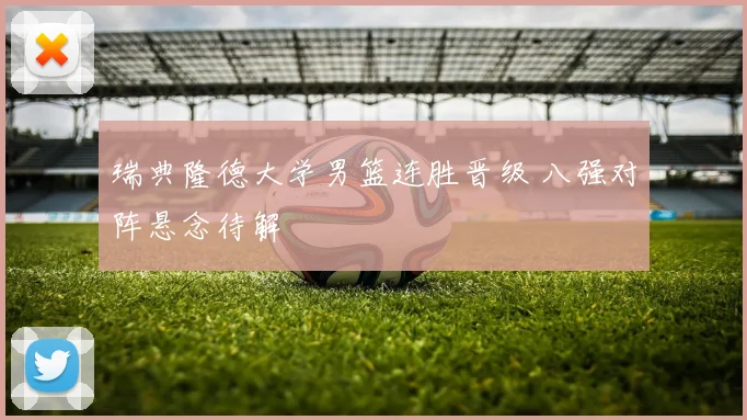 瑞典隆德大学男篮连胜晋级 八强对阵悬念待解