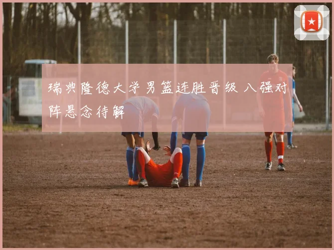 瑞典隆德大学男篮连胜晋级 八强对阵悬念待解