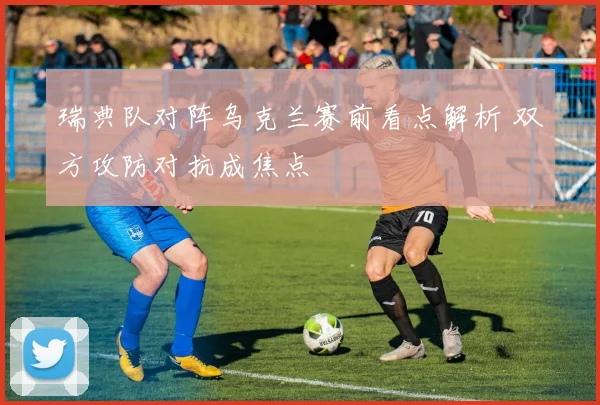 瑞典队对阵乌克兰赛前看点解析 双方攻防对抗成焦点