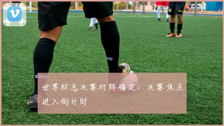世界杯总决赛对阵确定，决赛焦点进入倒计时