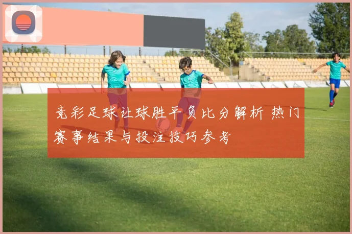 竞彩足球让球胜平负比分解析 热门赛事结果与投注技巧参考