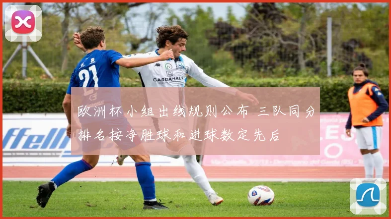 欧洲杯小组出线规则公布 三队同分排名按净胜球和进球数定先后